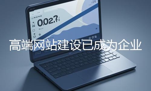 高端網站建設已成為企業塑造品牌形象、拓展市場的重要利器